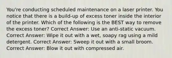 You're conducting scheduled maintenance on a laser printer. You notice that there is a build-up of excess toner inside the interior of the printer. Which of the following is the BEST way to remove the excess toner? Correct Answer: Use an anti-static vacuum. Correct Answer: Wipe it out with a wet, soapy rag using a mild detergent. Correct Answer: Sweep it out with a small broom. Correct Answer: Blow it out with compressed air.