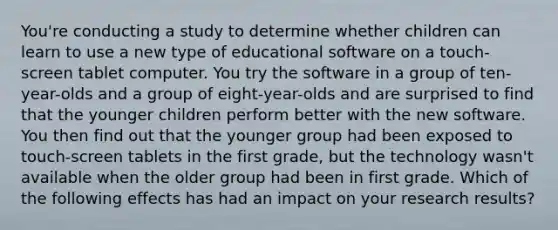 You're conducting a study to determine whether children can learn to use a new type of educational software on a touch-screen tablet computer. You try the software in a group of ten-year-olds and a group of eight-year-olds and are surprised to find that the younger children perform better with the new software. You then find out that the younger group had been exposed to touch-screen tablets in the first grade, but the technology wasn't available when the older group had been in first grade. Which of the following effects has had an impact on your research results?