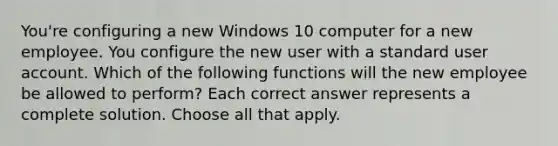 You're configuring a new Windows 10 computer for a new employee. You configure the new user with a standard user account. Which of the following functions will the new employee be allowed to perform? Each correct answer represents a complete solution. Choose all that apply.