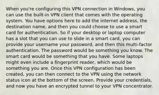 When you're configuring this VPN connection in Windows, you can use the built-in VPN client that comes with the operating system. You have options here to add the internet address, the destination name, and then you could choose to use a smart card for authentication. So if your desktop or laptop computer has a slot that you can use to slide in a smart card, you can provide your username your password, and then this multi-factor authentication. The password would be something you know. The smart card would be something that you have. Some laptops might even include a fingerprint reader, which would be something you are. Once this VPN configuration has been created, you can then connect to the VPN using the network status icon at the bottom of the screen. Provide your credentials, and now you have an encrypted tunnel to your VPN concentrator.