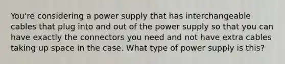 You're considering a power supply that has interchangeable cables that plug into and out of the power supply so that you can have exactly the connectors you need and not have extra cables taking up space in the case. What type of power supply is this?