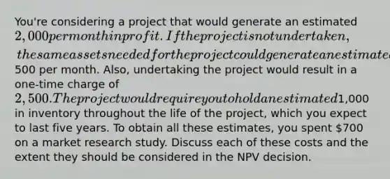 You're considering a project that would generate an estimated 2,000 per month in profit. If the project is not undertaken, the same assets needed for the project could generate an estimated500 per month. Also, undertaking the project would result in a one-time charge of 2,500. The project would require you to hold an estimated1,000 in inventory throughout the life of the project, which you expect to last five years. To obtain all these estimates, you spent 700 on a market research study. Discuss each of these costs and the extent they should be considered in the NPV decision.