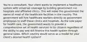 You're a consultant. Your client wants to implement a healthcare system with universal coverage by building government run hospitals and affiliated clinics. This will make the government the owner of most of the healthcare facilities in the country. The government will hire healthcare workers directly as government employees to staff these clinics and hospitals. As the sole payer for health care, the government wants to provide a comprehensive set of health services to its citizens regardless of the ability to pay and will finance this health system through general taxes. Which country would serve as a model for your client's desired health system?