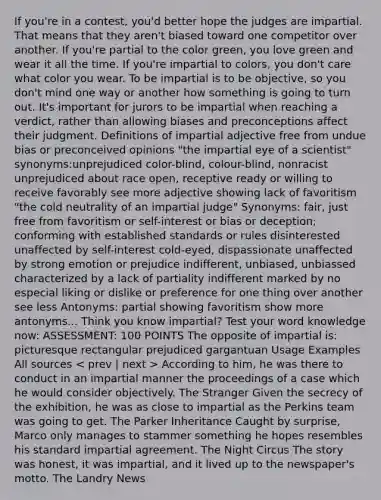 If you're in a contest, you'd better hope the judges are impartial. That means that they aren't biased toward one competitor over another. If you're partial to the color green, you love green and wear it all the time. If you're impartial to colors, you don't care what color you wear. To be impartial is to be objective, so you don't mind one way or another how something is going to turn out. It's important for jurors to be impartial when reaching a verdict, rather than allowing biases and preconceptions affect their judgment. Definitions of impartial adjective free from undue bias or preconceived opinions "the impartial eye of a scientist" synonyms:unprejudiced color-blind, colour-blind, nonracist unprejudiced about race open, receptive ready or willing to receive favorably see more adjective showing lack of favoritism "the cold neutrality of an impartial judge" Synonyms: fair, just free from favoritism or self-interest or bias or deception; conforming with established standards or rules disinterested unaffected by self-interest cold-eyed, dispassionate unaffected by strong emotion or prejudice indifferent, unbiased, unbiassed characterized by a lack of partiality indifferent marked by no especial liking or dislike or preference for one thing over another see less Antonyms: partial showing favoritism show more antonyms... Think you know impartial? Test your word knowledge now: ASSESSMENT: 100 POINTS The opposite of impartial is: picturesque rectangular prejudiced gargantuan Usage Examples All sources According to him, he was there to conduct in an impartial manner the proceedings of a case which he would consider objectively. The Stranger Given the secrecy of the exhibition, he was as close to impartial as the Perkins team was going to get. The Parker Inheritance Caught by surprise, Marco only manages to stammer something he hopes resembles his standard impartial agreement. The Night Circus The story was honest, it was impartial, and it lived up to the newspaper's motto. The Landry News