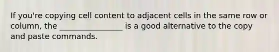 If you're copying cell content to adjacent cells in the same row or column, the ________________ is a good alternative to the copy and paste commands.