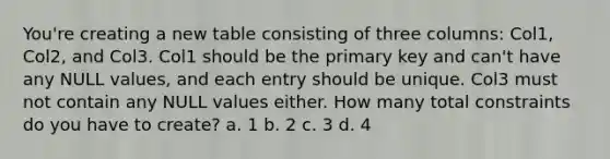 You're creating a new table consisting of three columns: Col1, Col2, and Col3. Col1 should be the primary key and can't have any NULL values, and each entry should be unique. Col3 must not contain any NULL values either. How many total constraints do you have to create? a. 1 b. 2 c. 3 d. 4