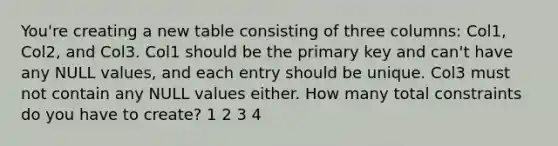 You're creating a new table consisting of three columns: Col1, Col2, and Col3. Col1 should be the primary key and can't have any NULL values, and each entry should be unique. Col3 must not contain any NULL values either. How many total constraints do you have to create? 1 2 3 4