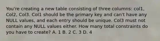 You're creating a new table consisting of three columns: col1, Col2, Col3. Col1 should be the primary key and can't have any NULL values, and each entry should be unique. Col3 must not contain any NULL values either. How many total constraints do you have to create? A. 1 B. 2 C. 3 D. 4