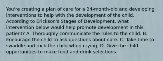 You're creating a plan of care for a 24-month-old and developing interventions to help with the development of the child. According to Erickson's Stages of Development, what intervention below would help promote development in this patient? A. Thoroughly communicate the rules to the child. B. Encourage the child to ask questions about care. C. Take time to swaddle and rock the child when crying. D. Give the child opportunities to make food and drink selections.