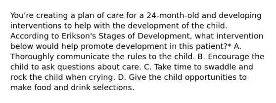 You're creating a plan of care for a 24-month-old and developing interventions to help with the development of the child. According to Erikson's Stages of Development, what intervention below would help promote development in this patient?* A. Thoroughly communicate the rules to the child. B. Encourage the child to ask questions about care. C. Take time to swaddle and rock the child when crying. D. Give the child opportunities to make food and drink selections.