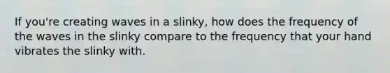 If you're creating waves in a slinky, how does the frequency of the waves in the slinky compare to the frequency that your hand vibrates the slinky with.