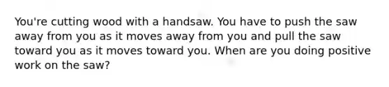 You're cutting wood with a handsaw. You have to push the saw away from you as it moves away from you and pull the saw toward you as it moves toward you. When are you doing positive work on the saw?