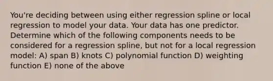 You're deciding between using either regression spline or local regression to model your data. Your data has one predictor. Determine which of the following components needs to be considered for a regression spline, but not for a local regression model: A) span B) knots C) polynomial function D) weighting function E) none of the above