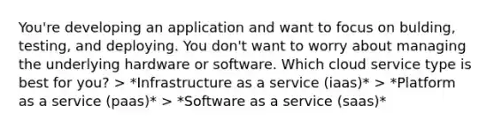 You're developing an application and want to focus on bulding, testing, and deploying. You don't want to worry about managing the underlying hardware or software. Which cloud service type is best for you? > *Infrastructure as a service (iaas)* > *Platform as a service (paas)* > *Software as a service (saas)*