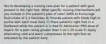 You're developing a nursing care plan for a patient with gout present in the right foot. What specific nursing interventions will you include in this patient's plan of care? SATA A) Encourage fluid intake of 2-3 liters/day B) Provide patient with foods high in purine with each meal daily C) Place patient's right foot in a footboard while the patient is in bed D) Administer PRN dose of Aspirin for a pain rating greater than 5 on 1-10 scale E) Apply alternating cold and warm compresses to the right foot as tolerated by the patient daily