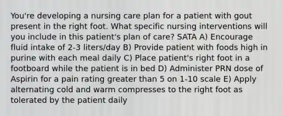 You're developing a nursing care plan for a patient with gout present in the right foot. What specific nursing interventions will you include in this patient's plan of care? SATA A) Encourage fluid intake of 2-3 liters/day B) Provide patient with foods high in purine with each meal daily C) Place patient's right foot in a footboard while the patient is in bed D) Administer PRN dose of Aspirin for a pain rating greater than 5 on 1-10 scale E) Apply alternating cold and warm compresses to the right foot as tolerated by the patient daily