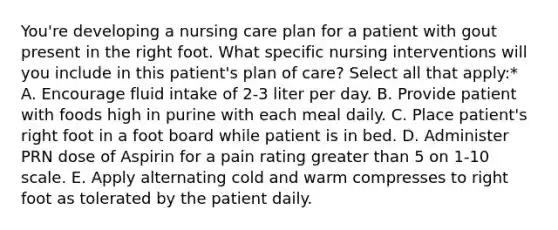 You're developing a nursing care plan for a patient with gout present in the right foot. What specific nursing interventions will you include in this patient's plan of care? Select all that apply:* A. Encourage fluid intake of 2-3 liter per day. B. Provide patient with foods high in purine with each meal daily. C. Place patient's right foot in a foot board while patient is in bed. D. Administer PRN dose of Aspirin for a pain rating greater than 5 on 1-10 scale. E. Apply alternating cold and warm compresses to right foot as tolerated by the patient daily.