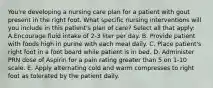 You're developing a nursing care plan for a patient with gout present in the right foot. What specific nursing interventions will you include in this patient's plan of care? Select all that apply: A.Encourage fluid intake of 2-3 liter per day. B. Provide patient with foods high in purine with each meal daily. C. Place patient's right foot in a foot board while patient is in bed. D. Administer PRN dose of Aspirin for a pain rating greater than 5 on 1-10 scale. E. Apply alternating cold and warm compresses to right foot as tolerated by the patient daily.