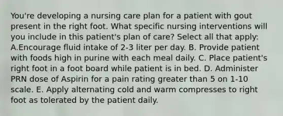 You're developing a nursing care plan for a patient with gout present in the right foot. What specific nursing interventions will you include in this patient's plan of care? Select all that apply: A.Encourage fluid intake of 2-3 liter per day. B. Provide patient with foods high in purine with each meal daily. C. Place patient's right foot in a foot board while patient is in bed. D. Administer PRN dose of Aspirin for a pain rating greater than 5 on 1-10 scale. E. Apply alternating cold and warm compresses to right foot as tolerated by the patient daily.