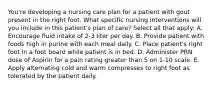 You're developing a nursing care plan for a patient with gout present in the right foot. What specific nursing interventions will you include in this patient's plan of care? Select all that apply: A. Encourage fluid intake of 2-3 liter per day. B. Provide patient with foods high in purine with each meal daily. C. Place patient's right foot in a foot board while patient is in bed. D. Administer PRN dose of Aspirin for a pain rating greater than 5 on 1-10 scale. E. Apply alternating cold and warm compresses to right foot as tolerated by the patient daily.