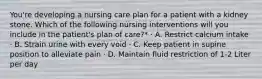 You're developing a nursing care plan for a patient with a kidney stone. Which of the following nursing interventions will you include in the patient's plan of care?* · A. Restrict calcium intake · B. Strain urine with every void · C. Keep patient in supine position to alleviate pain · D. Maintain fluid restriction of 1-2 Liter per day