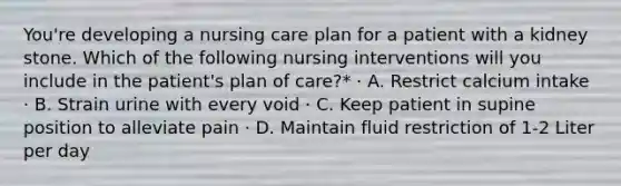 You're developing a nursing care plan for a patient with a kidney stone. Which of the following nursing interventions will you include in the patient's plan of care?* · A. Restrict calcium intake · B. Strain urine with every void · C. Keep patient in supine position to alleviate pain · D. Maintain fluid restriction of 1-2 Liter per day