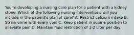 You're developing a nursing care plan for a patient with a kidney stone. Which of the following nursing interventions will you include in the patient's plan of care? A. Restrict calcium intake B. Strain urine with every void C. Keep patient in supine position to alleviate pain D. Maintain fluid restriction of 1-2 Liter per day