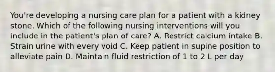 You're developing a nursing care plan for a patient with a kidney stone. Which of the following nursing interventions will you include in the patient's plan of care? A. Restrict calcium intake B. Strain urine with every void C. Keep patient in supine position to alleviate pain D. Maintain fluid restriction of 1 to 2 L per day