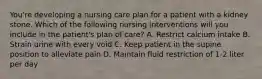 You're developing a nursing care plan for a patient with a kidney stone. Which of the following nursing interventions will you include in the patient's plan of care? A. Restrict calcium intake B. Strain urine with every void C. Keep patient in the supine position to alleviate pain D. Maintain fluid restriction of 1-2 liter per day