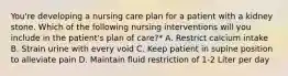 You're developing a nursing care plan for a patient with a kidney stone. Which of the following nursing interventions will you include in the patient's plan of care?* A. Restrict calcium intake B. Strain urine with every void C. Keep patient in supine position to alleviate pain D. Maintain fluid restriction of 1-2 Liter per day