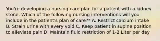 You're developing a nursing care plan for a patient with a kidney stone. Which of the following nursing interventions will you include in the patient's plan of care?* A. Restrict calcium intake B. Strain urine with every void C. Keep patient in supine position to alleviate pain D. Maintain fluid restriction of 1-2 Liter per day