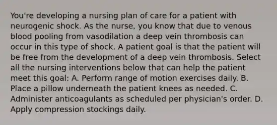 You're developing a nursing plan of care for a patient with neurogenic shock. As the nurse, you know that due to venous blood pooling from vasodilation a deep vein thrombosis can occur in this type of shock. A patient goal is that the patient will be free from the development of a deep vein thrombosis. Select all the nursing interventions below that can help the patient meet this goal: A. Perform range of motion exercises daily. B. Place a pillow underneath the patient knees as needed. C. Administer anticoagulants as scheduled per physician's order. D. Apply compression stockings daily.