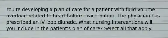 You're developing a plan of care for a patient with fluid volume overload related to heart failure exacerbation. The physician has prescribed an IV loop diuretic. What nursing interventions will you include in the patient's plan of care? Select all that apply: