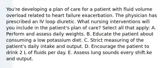 You're developing a plan of care for a patient with fluid volume overload related to heart failure exacerbation. The physician has prescribed an IV loop diuretic. What nursing interventions will you include in the patient's plan of care? Select all that apply: A. Perform and assess daily weights. B. Educate the patient about consuming a low potassium diet. C. Strict measuring of the patient's daily intake and output. D. Encourage the patient to drink 2 L of fluids per day. E. Assess lung sounds every shift.ke and output.