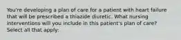 You're developing a plan of care for a patient with heart failure that will be prescribed a thiazide diuretic. What nursing interventions will you include in this patient's plan of care? Select all that apply: