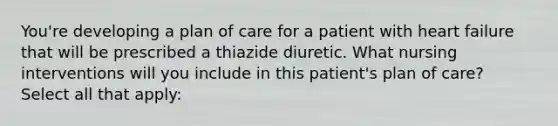 You're developing a plan of care for a patient with heart failure that will be prescribed a thiazide diuretic. What nursing interventions will you include in this patient's plan of care? Select all that apply: