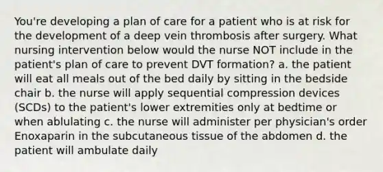 You're developing a plan of care for a patient who is at risk for the development of a deep vein thrombosis after surgery. What nursing intervention below would the nurse NOT include in the patient's plan of care to prevent DVT formation? a. the patient will eat all meals out of the bed daily by sitting in the bedside chair b. the nurse will apply sequential compression devices (SCDs) to the patient's lower extremities only at bedtime or when ablulating c. the nurse will administer per physician's order Enoxaparin in the subcutaneous tissue of the abdomen d. the patient will ambulate daily