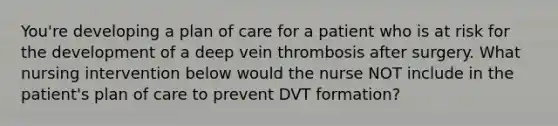 You're developing a plan of care for a patient who is at risk for the development of a deep vein thrombosis after surgery. What nursing intervention below would the nurse NOT include in the patient's plan of care to prevent DVT formation?