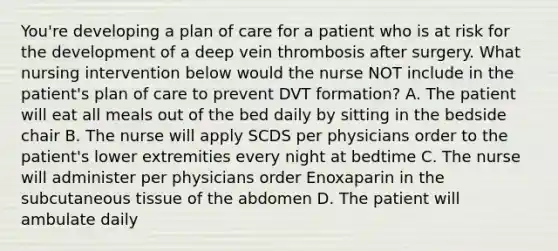 You're developing a plan of care for a patient who is at risk for the development of a deep vein thrombosis after surgery. What nursing intervention below would the nurse NOT include in the patient's plan of care to prevent DVT formation? A. The patient will eat all meals out of the bed daily by sitting in the bedside chair B. The nurse will apply SCDS per physicians order to the patient's lower extremities every night at bedtime C. The nurse will administer per physicians order Enoxaparin in the subcutaneous tissue of the abdomen D. The patient will ambulate daily