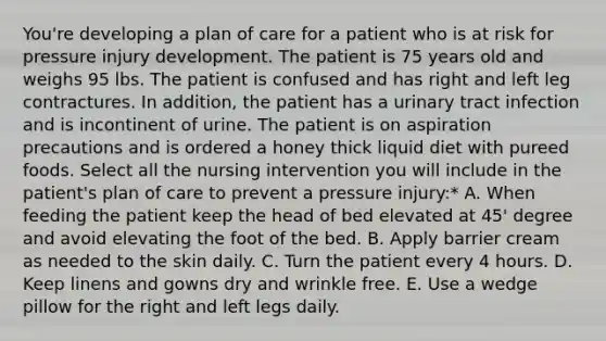 You're developing a plan of care for a patient who is at risk for pressure injury development. The patient is 75 years old and weighs 95 lbs. The patient is confused and has right and left leg contractures. In addition, the patient has a urinary tract infection and is incontinent of urine. The patient is on aspiration precautions and is ordered a honey thick liquid diet with pureed foods. Select all the nursing intervention you will include in the patient's plan of care to prevent a pressure injury:* A. When feeding the patient keep the head of bed elevated at 45' degree and avoid elevating the foot of the bed. B. Apply barrier cream as needed to the skin daily. C. Turn the patient every 4 hours. D. Keep linens and gowns dry and wrinkle free. E. Use a wedge pillow for the right and left legs daily.