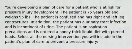 You're developing a plan of care for a patient who is at risk for pressure injury development. The patient is 75 years old and weighs 95 lbs. The patient is confused and has right and left leg contractures. In addition, the patient has a urinary tract infection and is incontinent of urine. The patient is on aspiration precautions and is ordered a honey thick liquid diet with pureed foods. Select all the nursing intervention you will include in the patient's plan of care to prevent a pressure injury: