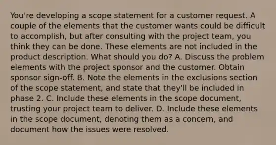 You're developing a scope statement for a customer request. A couple of the elements that the customer wants could be difficult to accomplish, but after consulting with the project team, you think they can be done. These elements are not included in the product description. What should you do? A. Discuss the problem elements with the project sponsor and the customer. Obtain sponsor sign-off. B. Note the elements in the exclusions section of the scope statement, and state that they'll be included in phase 2. C. Include these elements in the scope document, trusting your project team to deliver. D. Include these elements in the scope document, denoting them as a concern, and document how the issues were resolved.