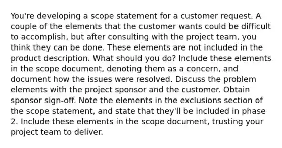 You're developing a scope statement for a customer request. A couple of the elements that the customer wants could be difficult to accomplish, but after consulting with the project team, you think they can be done. These elements are not included in the product description. What should you do? Include these elements in the scope document, denoting them as a concern, and document how the issues were resolved. Discuss the problem elements with the project sponsor and the customer. Obtain sponsor sign-off. Note the elements in the exclusions section of the scope statement, and state that they'll be included in phase 2. Include these elements in the scope document, trusting your project team to deliver.