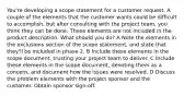 You're developing a scope statement for a customer request. A couple of the elements that the customer wants could be difficult to accomplish, but after consulting with the project team, you think they can be done. These elements are not included in the product description. What should you do? A Note the elements in the exclusions section of the scope statement, and state that they'll be included in phase 2. B Include these elements in the scope document, trusting your project team to deliver. C Include these elements in the scope document, denoting them as a concern, and document how the issues were resolved. D Discuss the problem elements with the project sponsor and the customer. Obtain sponsor sign-off.