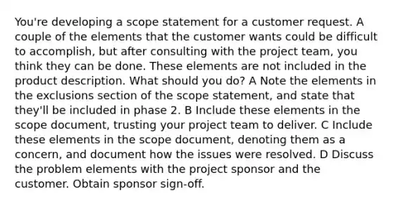 You're developing a scope statement for a customer request. A couple of the elements that the customer wants could be difficult to accomplish, but after consulting with the project team, you think they can be done. These elements are not included in the product description. What should you do? A Note the elements in the exclusions section of the scope statement, and state that they'll be included in phase 2. B Include these elements in the scope document, trusting your project team to deliver. C Include these elements in the scope document, denoting them as a concern, and document how the issues were resolved. D Discuss the problem elements with the project sponsor and the customer. Obtain sponsor sign-off.