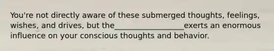 You're not directly aware of these submerged thoughts, feelings, wishes, and drives, but the__________________exerts an enormous influence on your conscious thoughts and behavior.