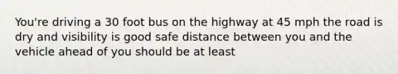 You're driving a 30 foot bus on the highway at 45 mph the road is dry and visibility is good safe distance between you and the vehicle ahead of you should be at least