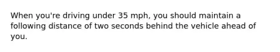 When you're driving under 35 mph, you should maintain a following distance of two seconds behind the vehicle ahead of you.