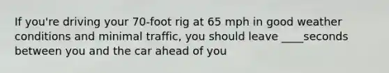 If you're driving your 70-foot rig at 65 mph in good weather conditions and minimal traffic, you should leave ____seconds between you and the car ahead of you