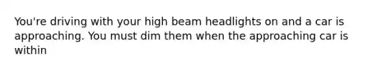 You're driving with your high beam headlights on and a car is approaching. You must dim them when the approaching car is within